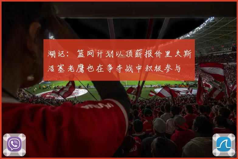 湖记：篮网计划以顶薪报价里夫斯活塞老鹰也在争夺战中积极参与