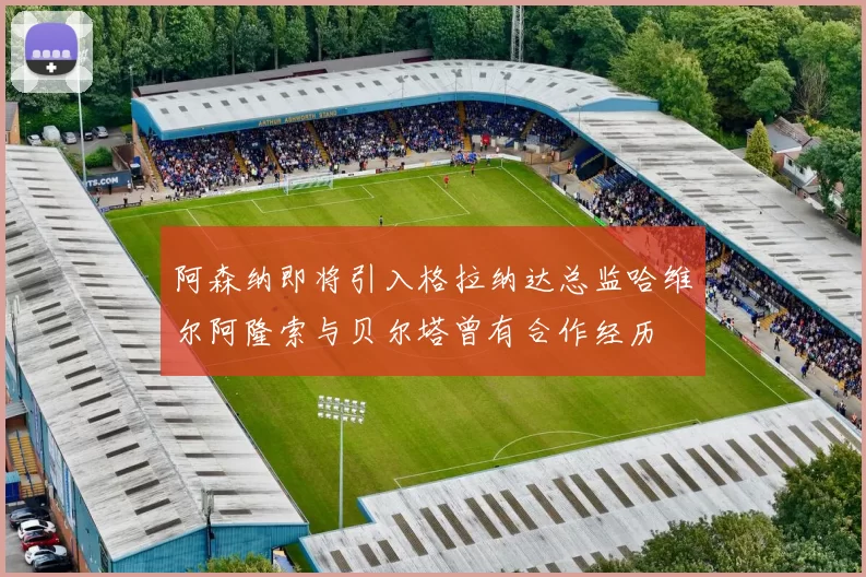 阿森纳即将引入格拉纳达总监哈维尔阿隆索与贝尔塔曾有合作经历